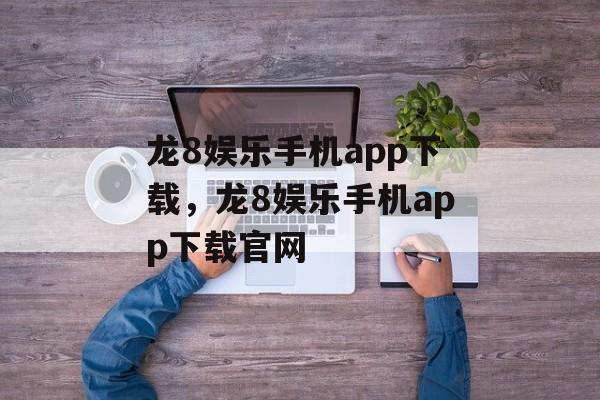 龙8娱乐手机app下载，龙8娱乐手机app下载官网